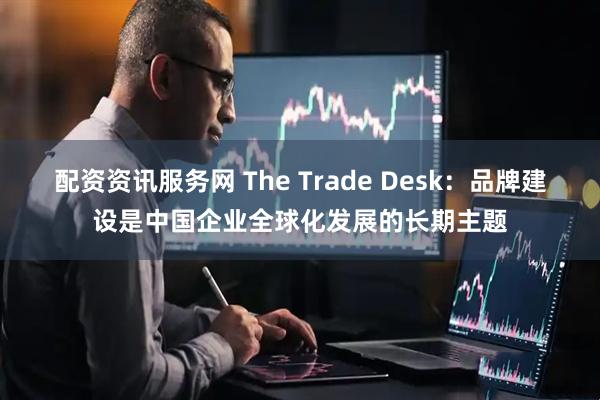配资资讯服务网 The Trade Desk：品牌建设是中国企业全球化发展的长期主题