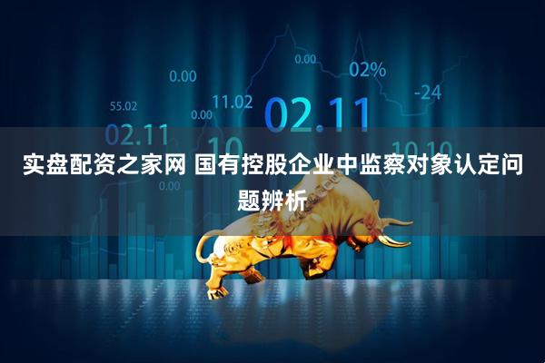 实盘配资之家网 国有控股企业中监察对象认定问题辨析