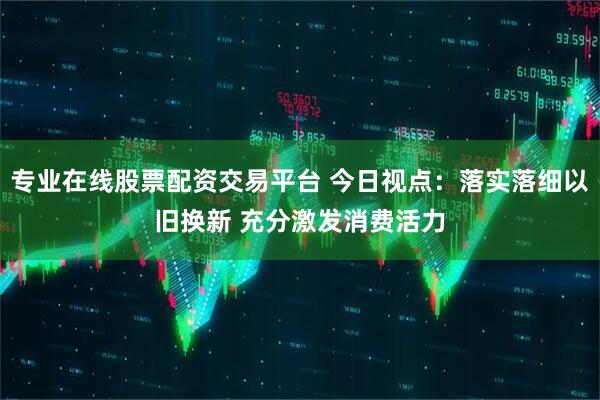 专业在线股票配资交易平台 今日视点：落实落细以旧换新 充分激发消费活力