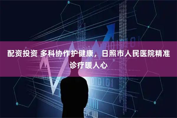 配资投资 多科协作护健康，日照市人民医院精准诊疗暖人心
