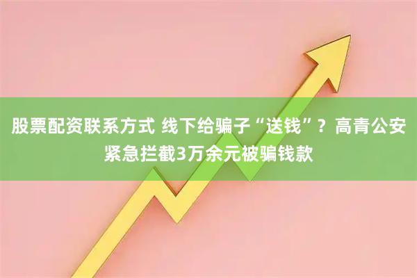 股票配资联系方式 线下给骗子“送钱”？高青公安紧急拦截3万余元被骗钱款