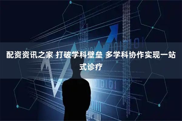 配资资讯之家 打破学科壁垒 多学科协作实现一站式诊疗