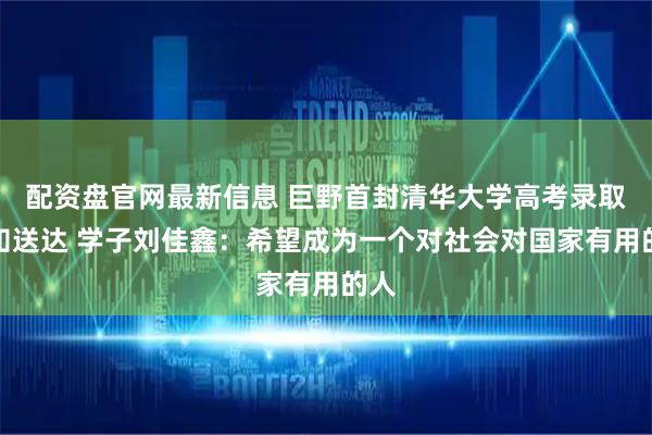 配资盘官网最新信息 巨野首封清华大学高考录取通知送达 学子刘佳鑫：希望成为一个对社会对国家有用的人