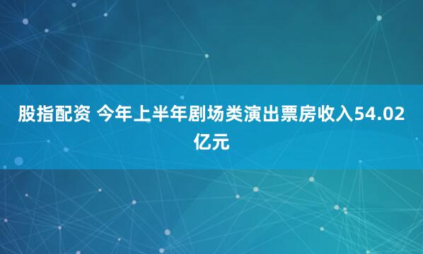 股指配资 今年上半年剧场类演出票房收入54.02亿元