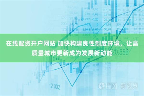 在线配资开户网站 加快构建良性制度环境，让高质量城市更新成为发展新动能