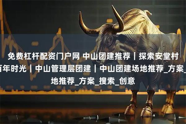 免费杠杆配资门户网 中山团建推荐｜探索安堂村，穿越六百年时光｜中山管理层团建｜中山团建场地推荐_方案_搜索_创意