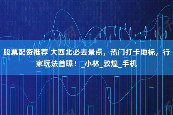 股票配资推荐 大西北必去景点，热门打卡地标，行家玩法首曝！_小林_敦煌_手机