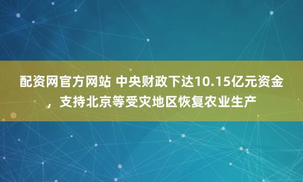 配资网官方网站 中央财政下达10.15亿元资金，支持北京等受灾地区恢复农业生产