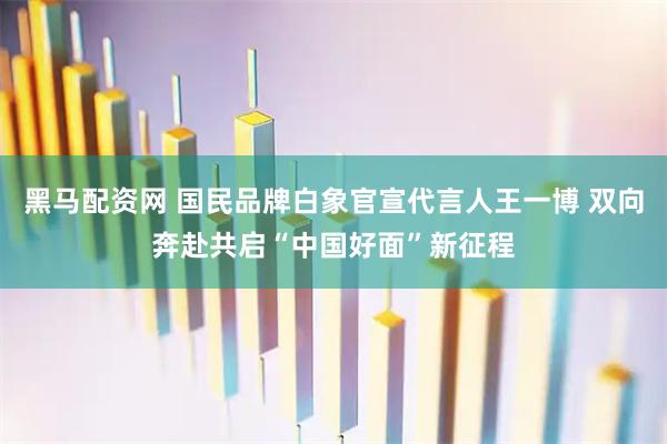 黑马配资网 国民品牌白象官宣代言人王一博 双向奔赴共启“中国好面”新征程