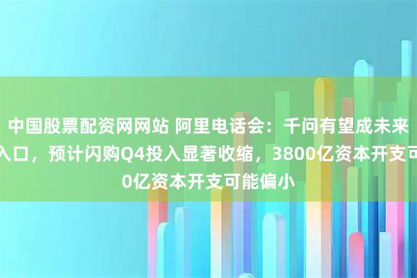 中国股票配资网网站 阿里电话会：千问有望成未来AI生活入口，预计闪购Q4投入显著收缩，3800亿资本开支可能偏小